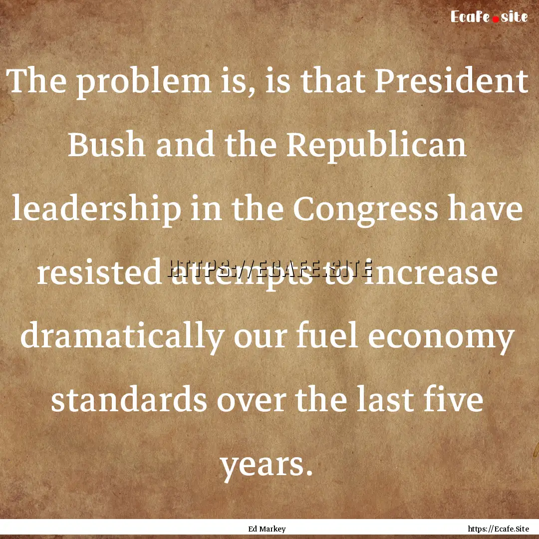 The problem is, is that President Bush and.... : Quote by Ed Markey