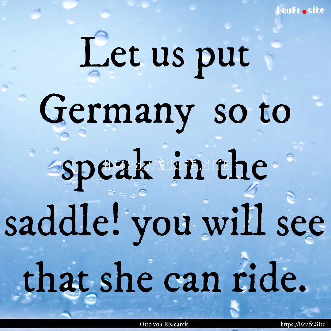 Let us put Germany so to speak in the saddle!.... : Quote by Otto von Bismarck