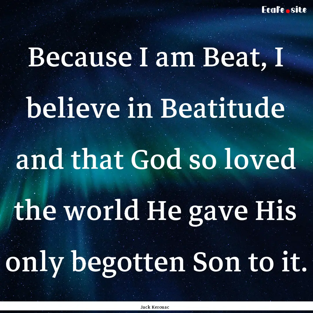 Because I am Beat, I believe in Beatitude.... : Quote by Jack Kerouac