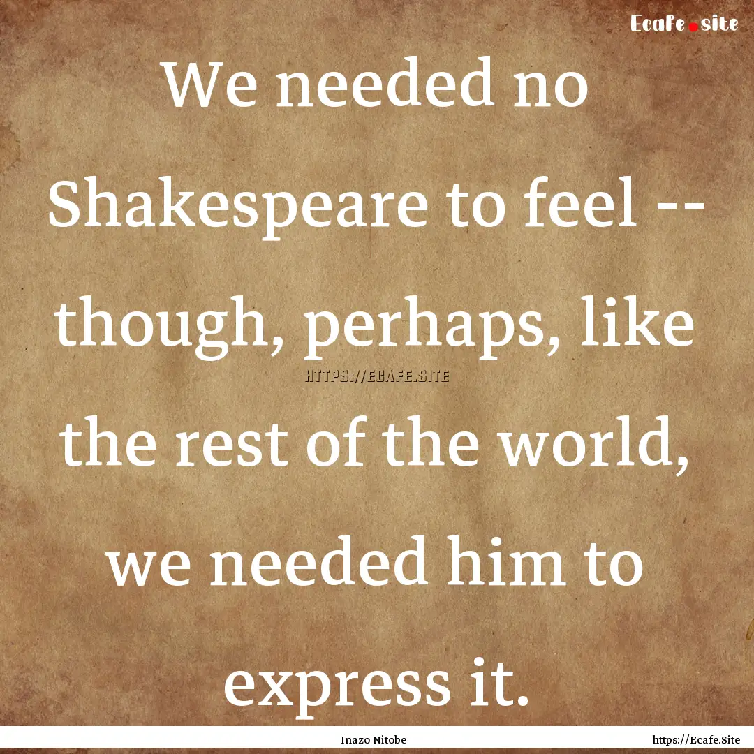 We needed no Shakespeare to feel -- though,.... : Quote by Inazo Nitobe