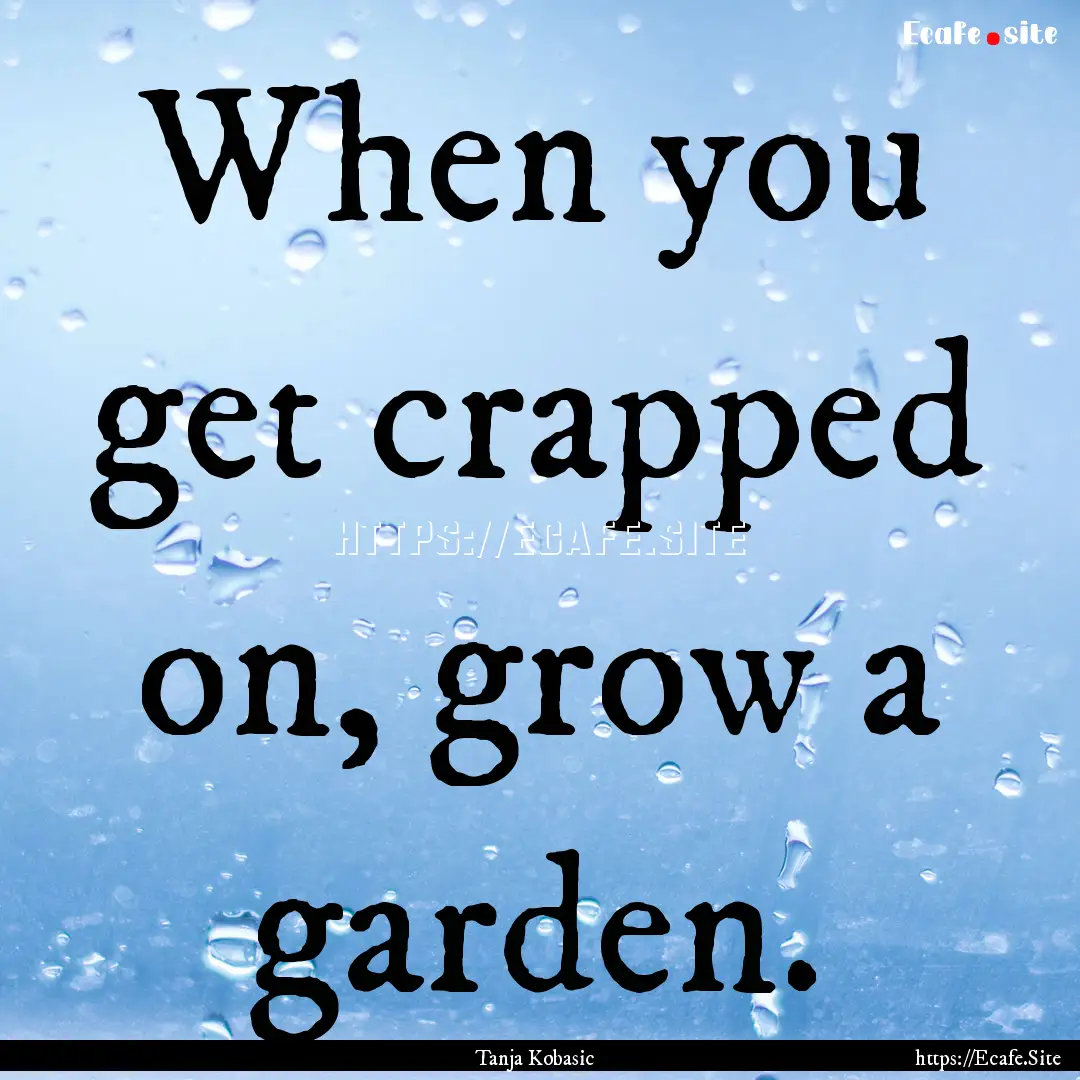 When you get crapped on, grow a garden. : Quote by Tanja Kobasic