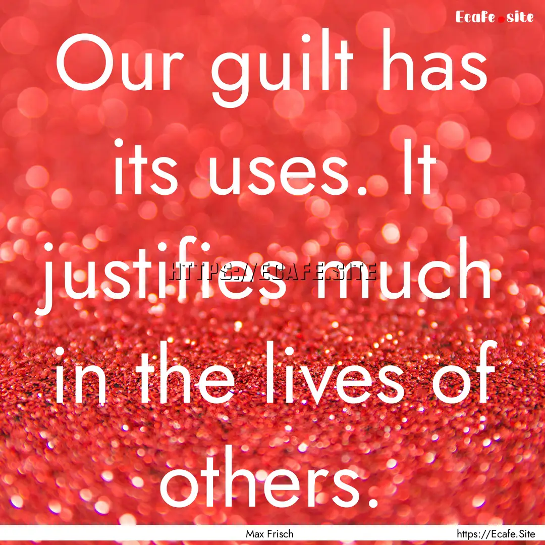 Our guilt has its uses. It justifies much.... : Quote by Max Frisch