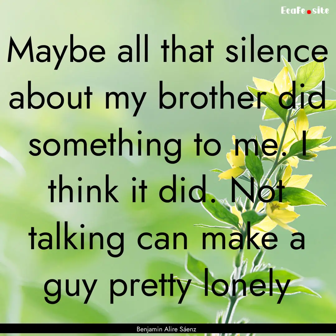 Maybe all that silence about my brother did.... : Quote by Benjamin Alire Sáenz