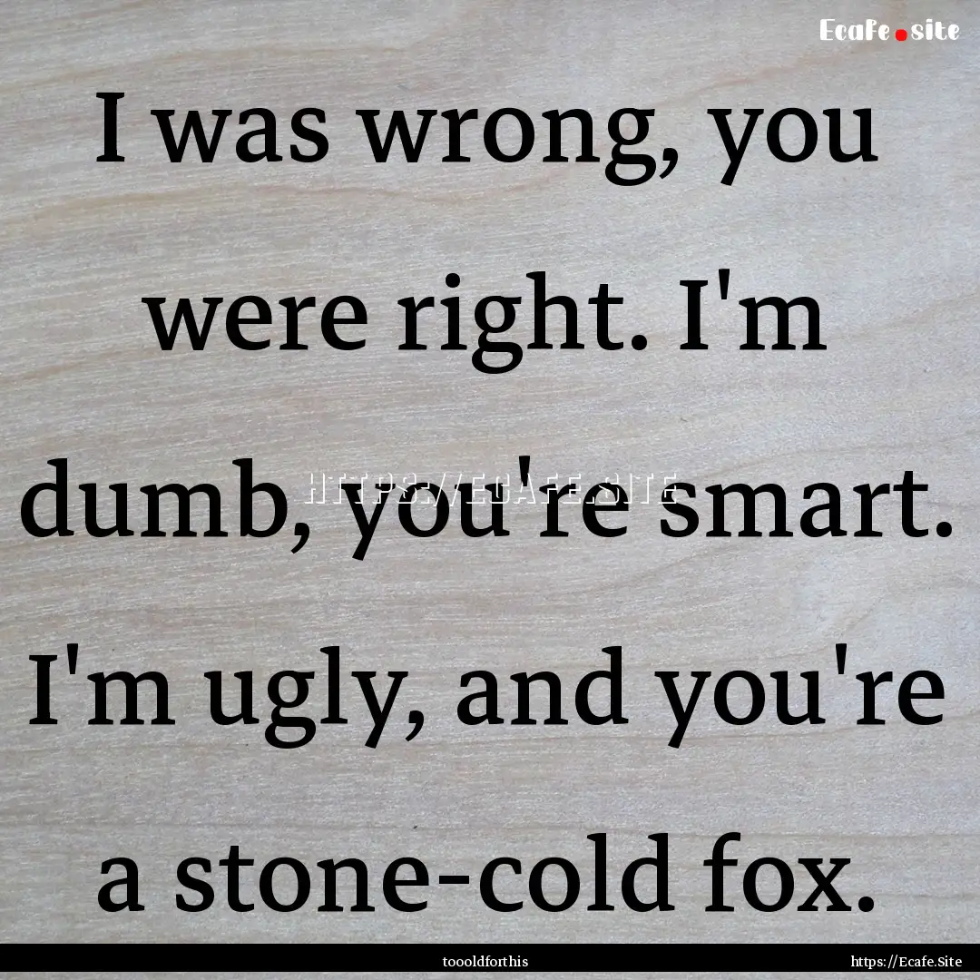 I was wrong, you were right. I'm dumb, you're.... : Quote by toooldforthis