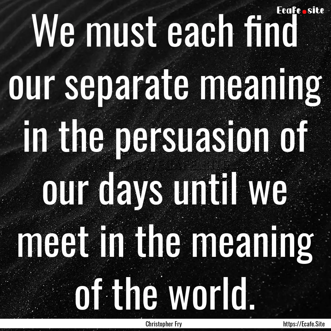 We must each find our separate meaning in.... : Quote by Christopher Fry