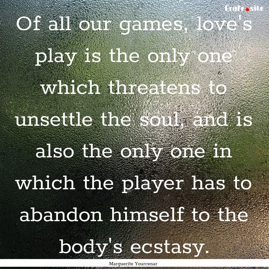 Of all our games, love's play is the only.... : Quote by Marguerite Yourcenar