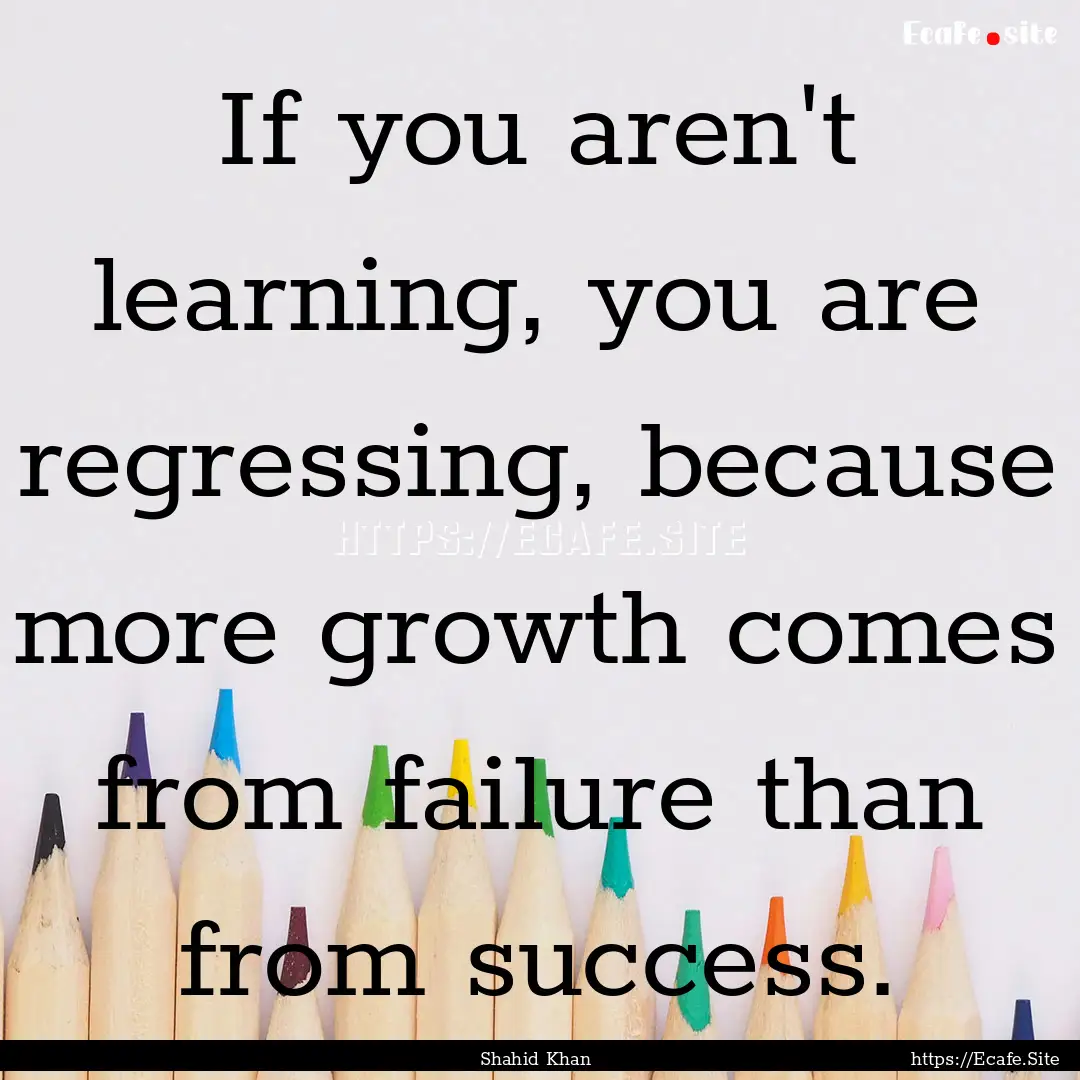 If you aren't learning, you are regressing,.... : Quote by Shahid Khan