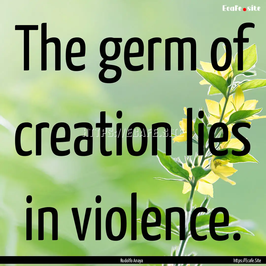 The germ of creation lies in violence. : Quote by Rudolfo Anaya