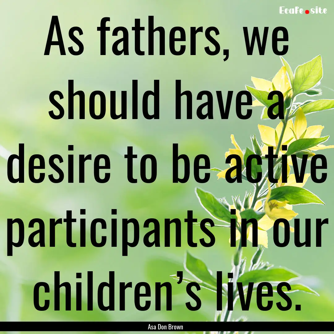 As fathers, we should have a desire to be.... : Quote by Asa Don Brown