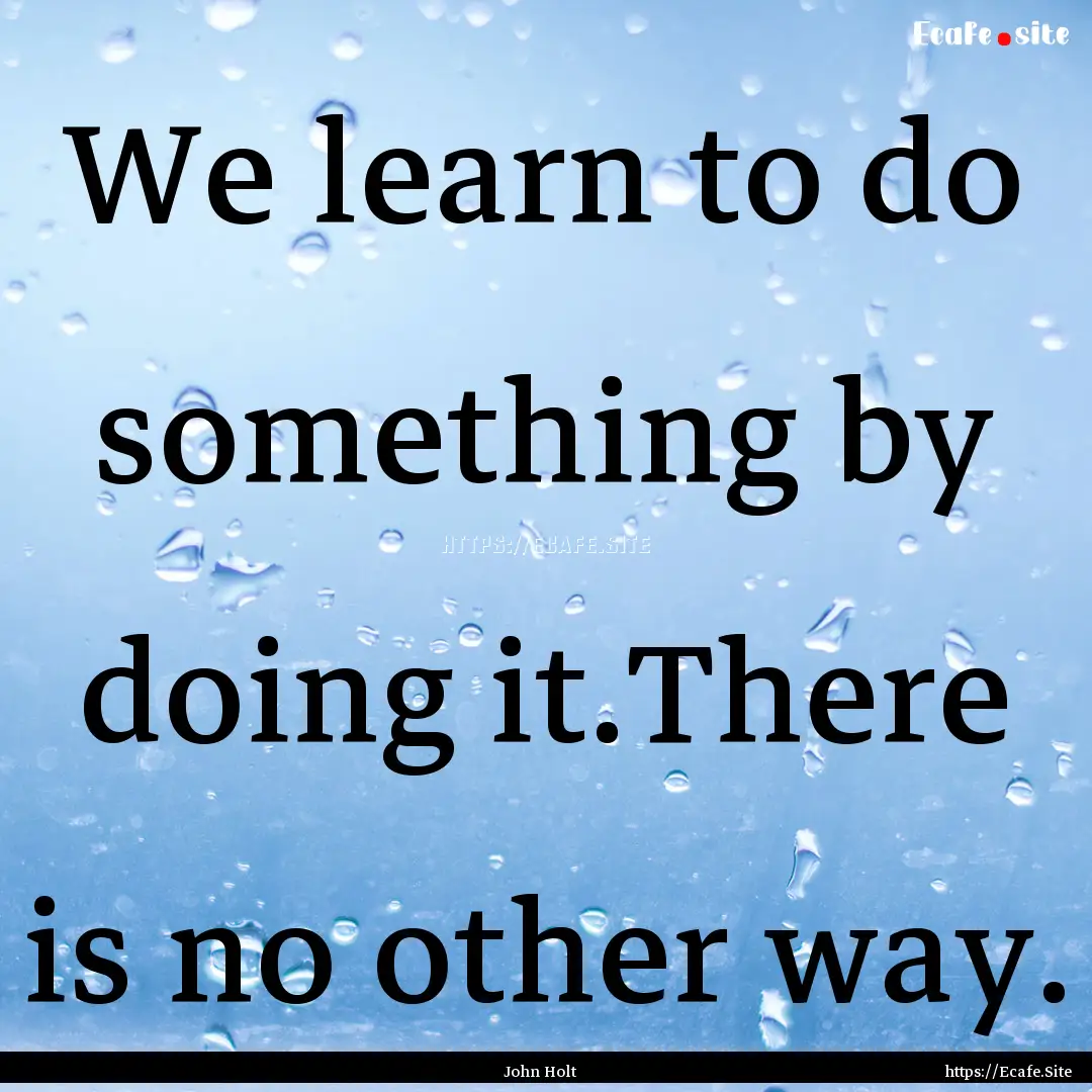 We learn to do something by doing it.There.... : Quote by John Holt