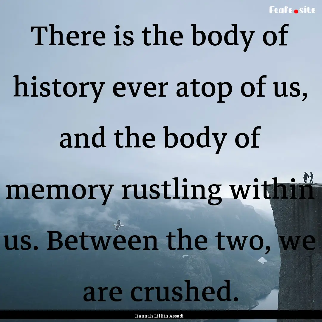 There is the body of history ever atop of.... : Quote by Hannah Lillith Assadi