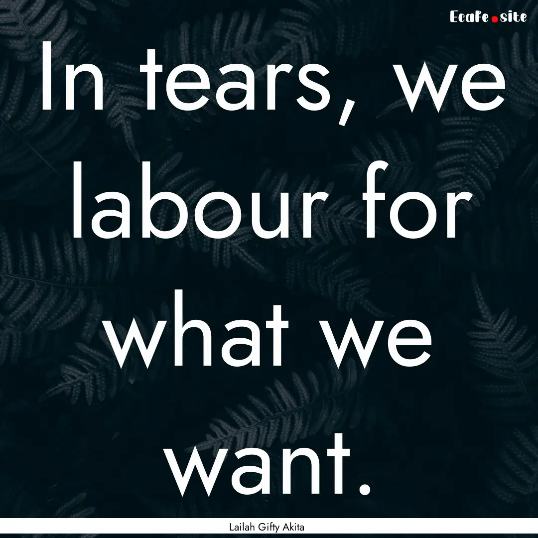 In tears, we labour for what we want. : Quote by Lailah Gifty Akita