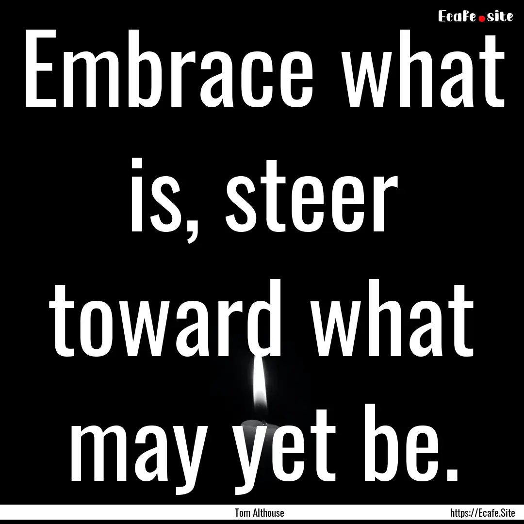 Embrace what is, steer toward what may yet.... : Quote by Tom Althouse