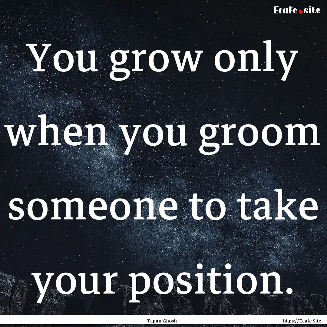 You grow only when you groom someone to take.... : Quote by Tapan Ghosh