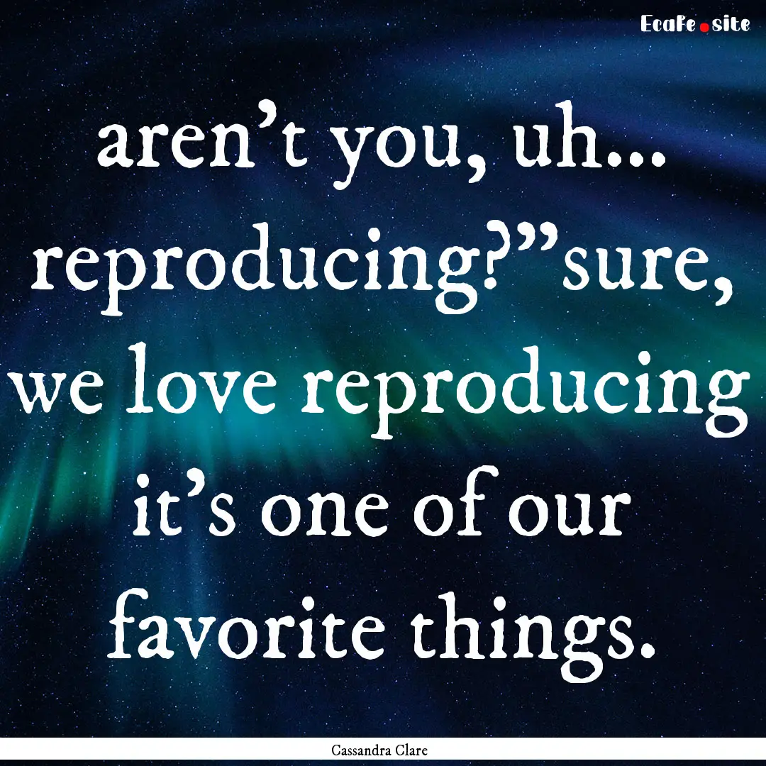 aren't you, uh... reproducing?