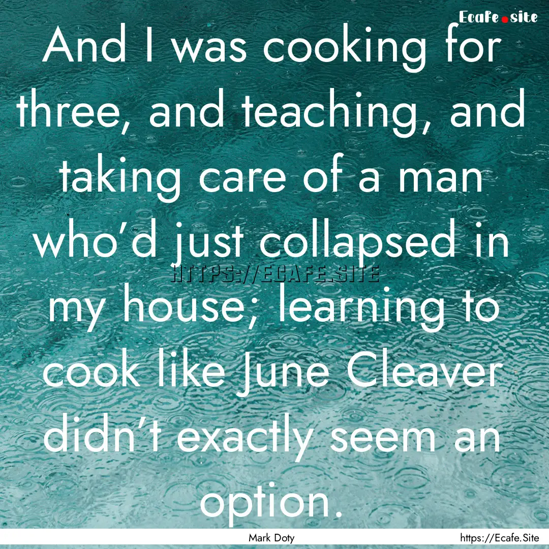 And I was cooking for three, and teaching,.... : Quote by Mark Doty