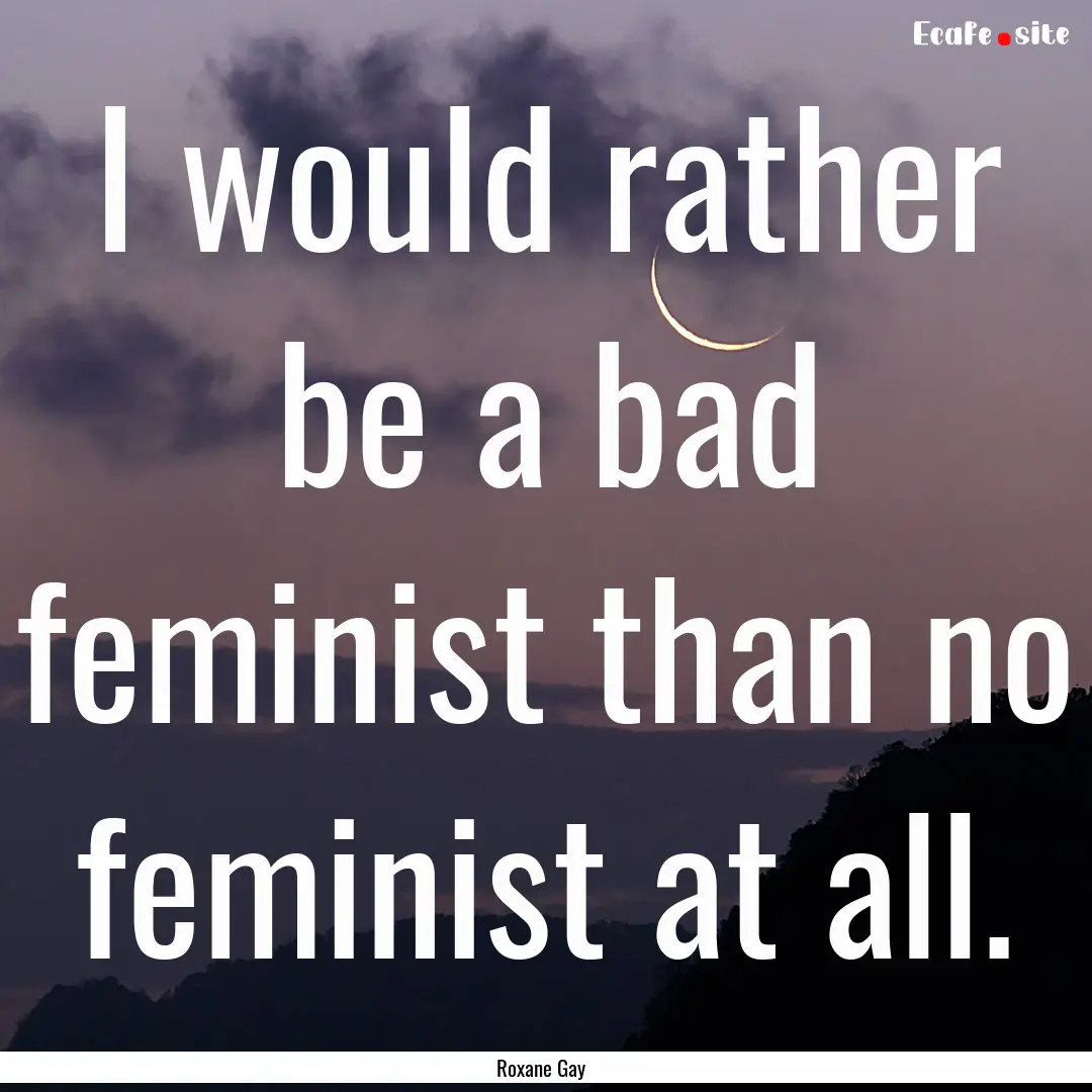 I would rather be a bad feminist than no.... : Quote by Roxane Gay