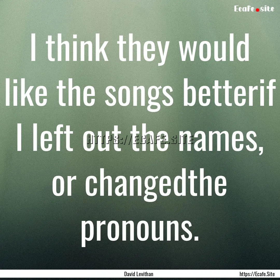 I think they would like the songs betterif.... : Quote by David Levithan