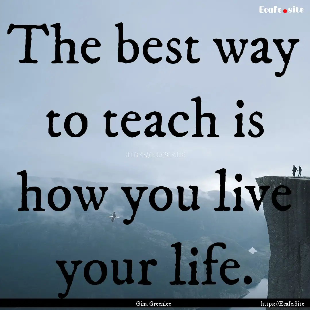 The best way to teach is how you live your.... : Quote by Gina Greenlee