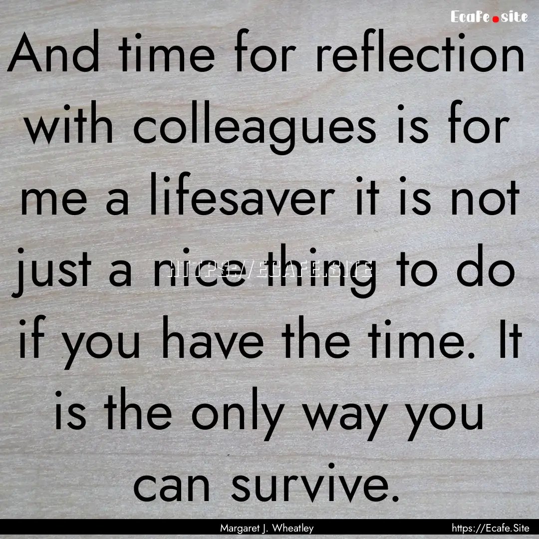 And time for reflection with colleagues is.... : Quote by Margaret J. Wheatley