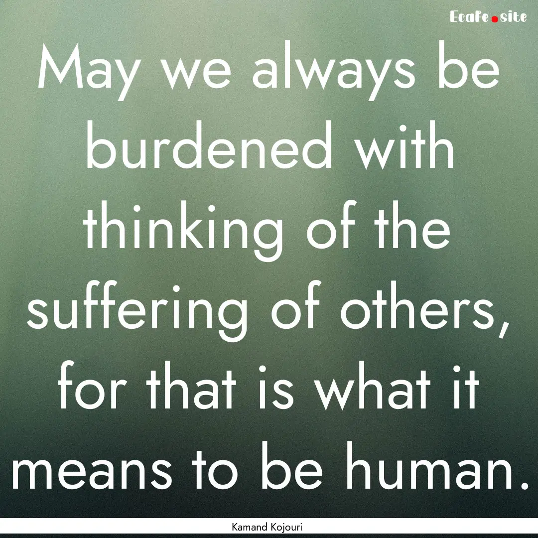 May we always be burdened with thinking of.... : Quote by Kamand Kojouri