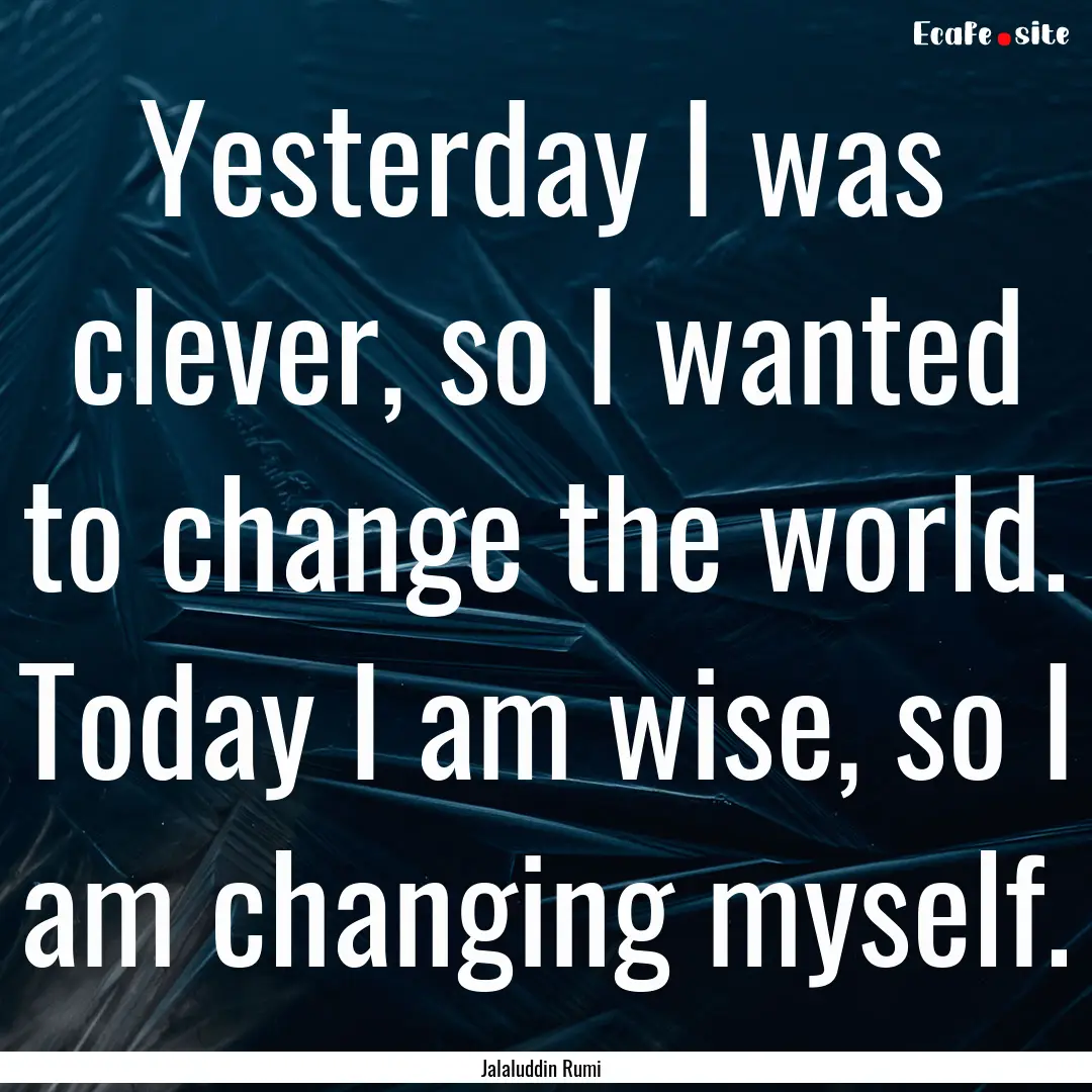 Yesterday I was clever, so I wanted to change.... : Quote by Jalaluddin Rumi