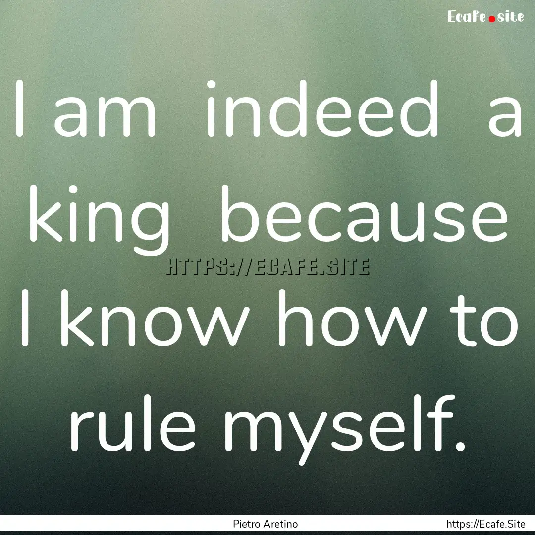 I am indeed a king because I know how.... : Quote by Pietro Aretino