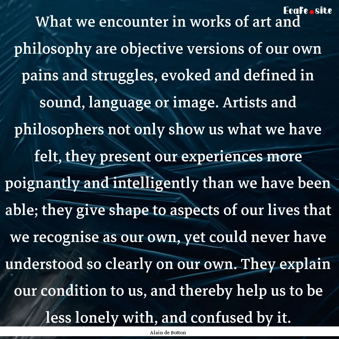 What we encounter in works of art and philosophy.... : Quote by Alain de Botton