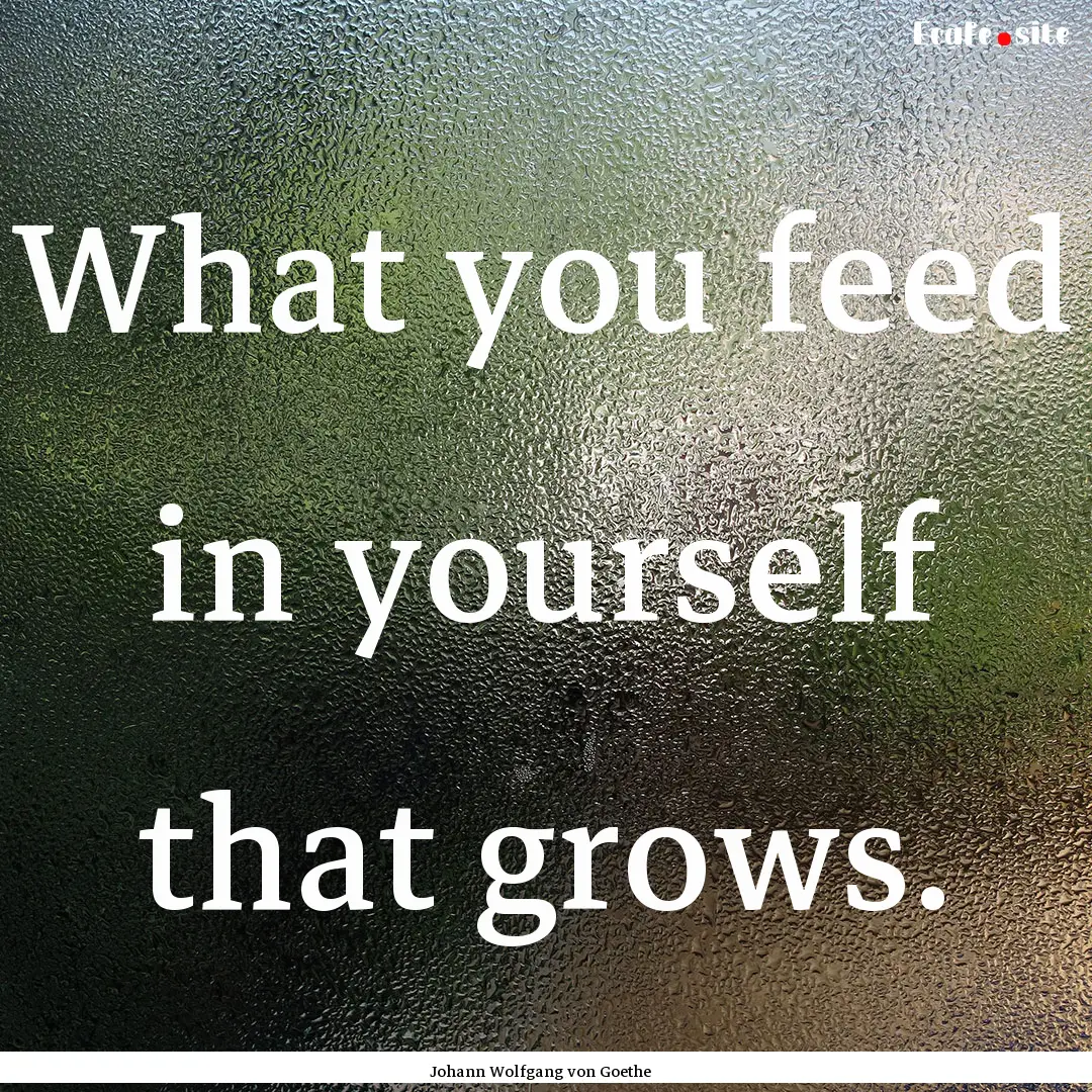 What you feed in yourself that grows. : Quote by Johann Wolfgang von Goethe