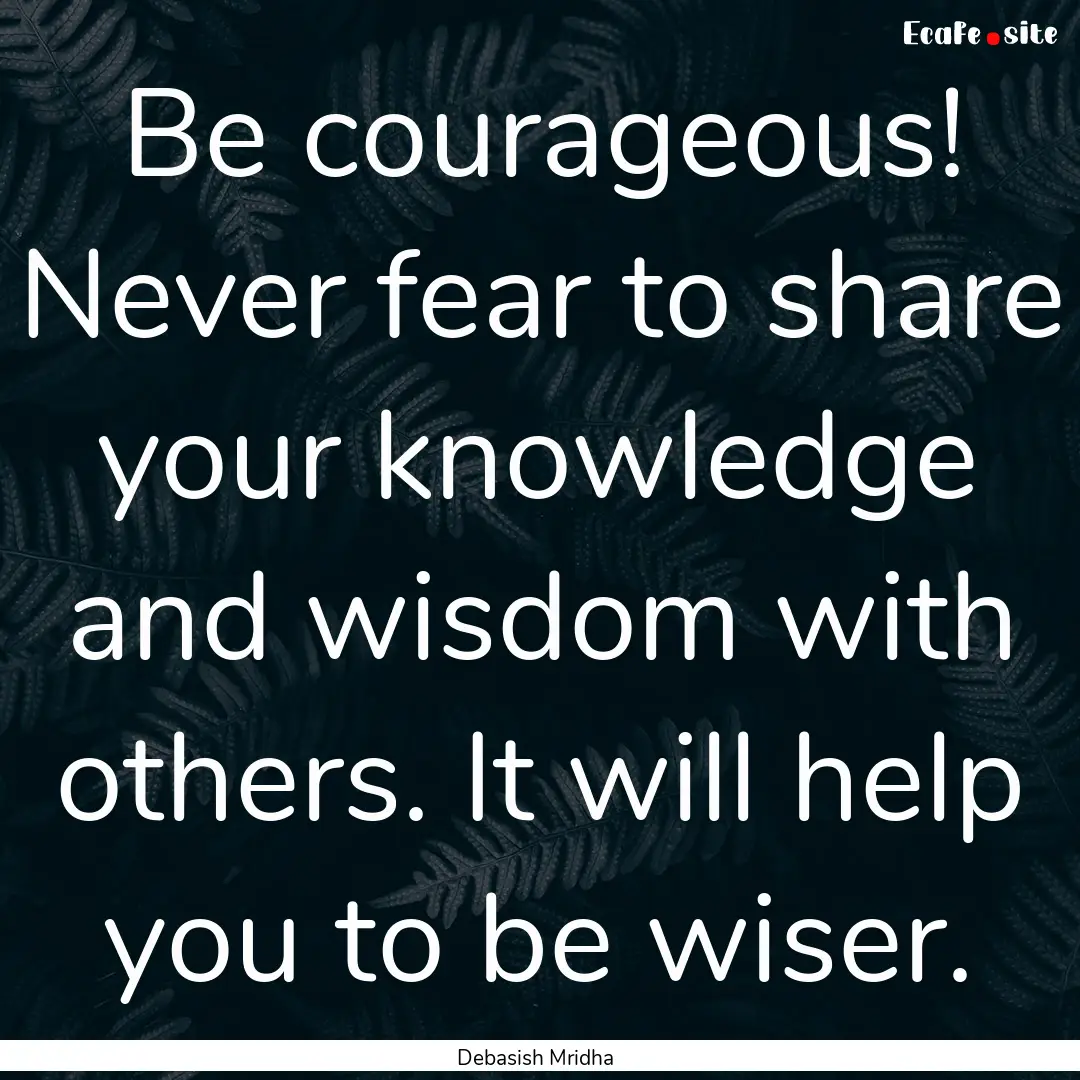 Be courageous! Never fear to share your knowledge.... : Quote by Debasish Mridha