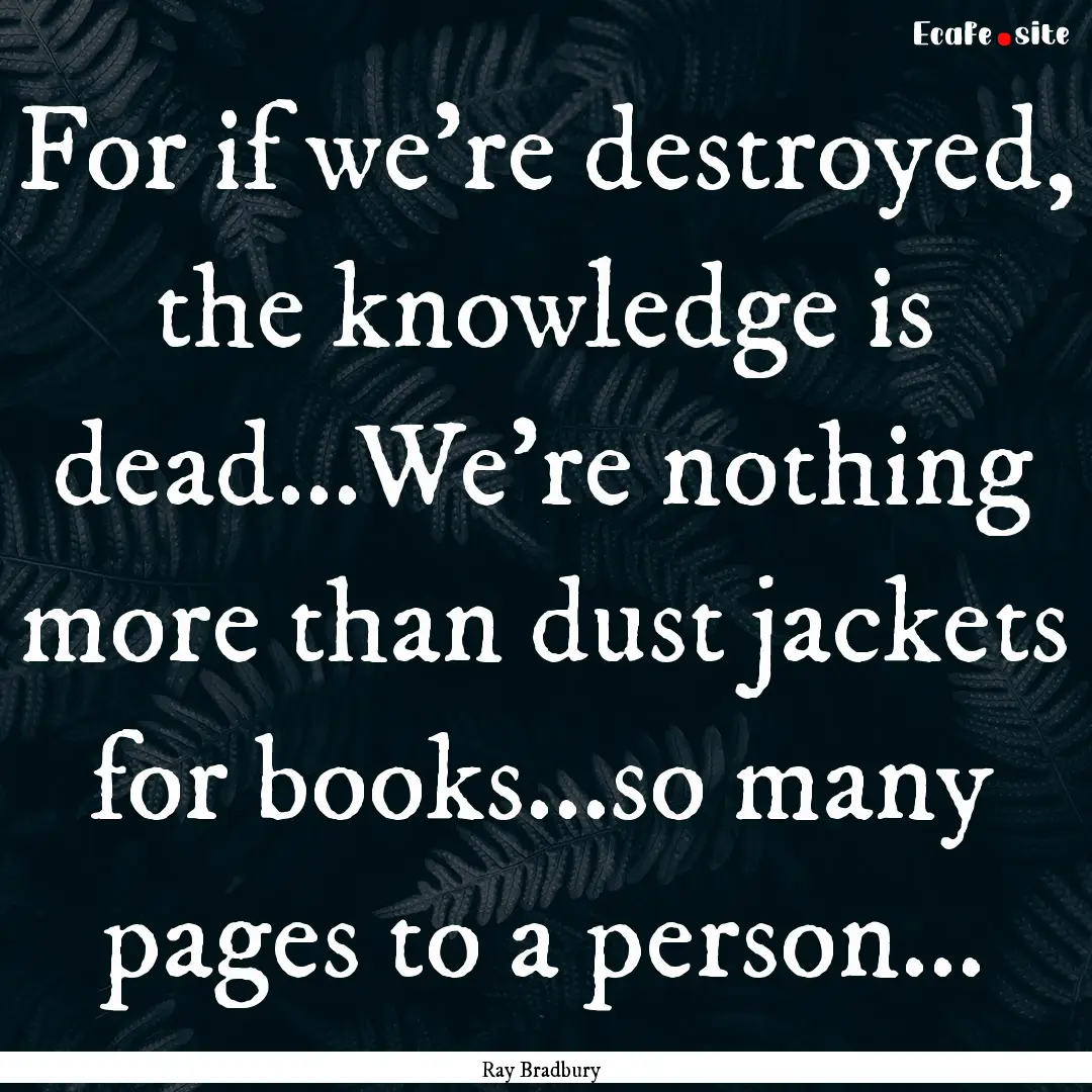 For if we're destroyed, the knowledge is.... : Quote by Ray Bradbury