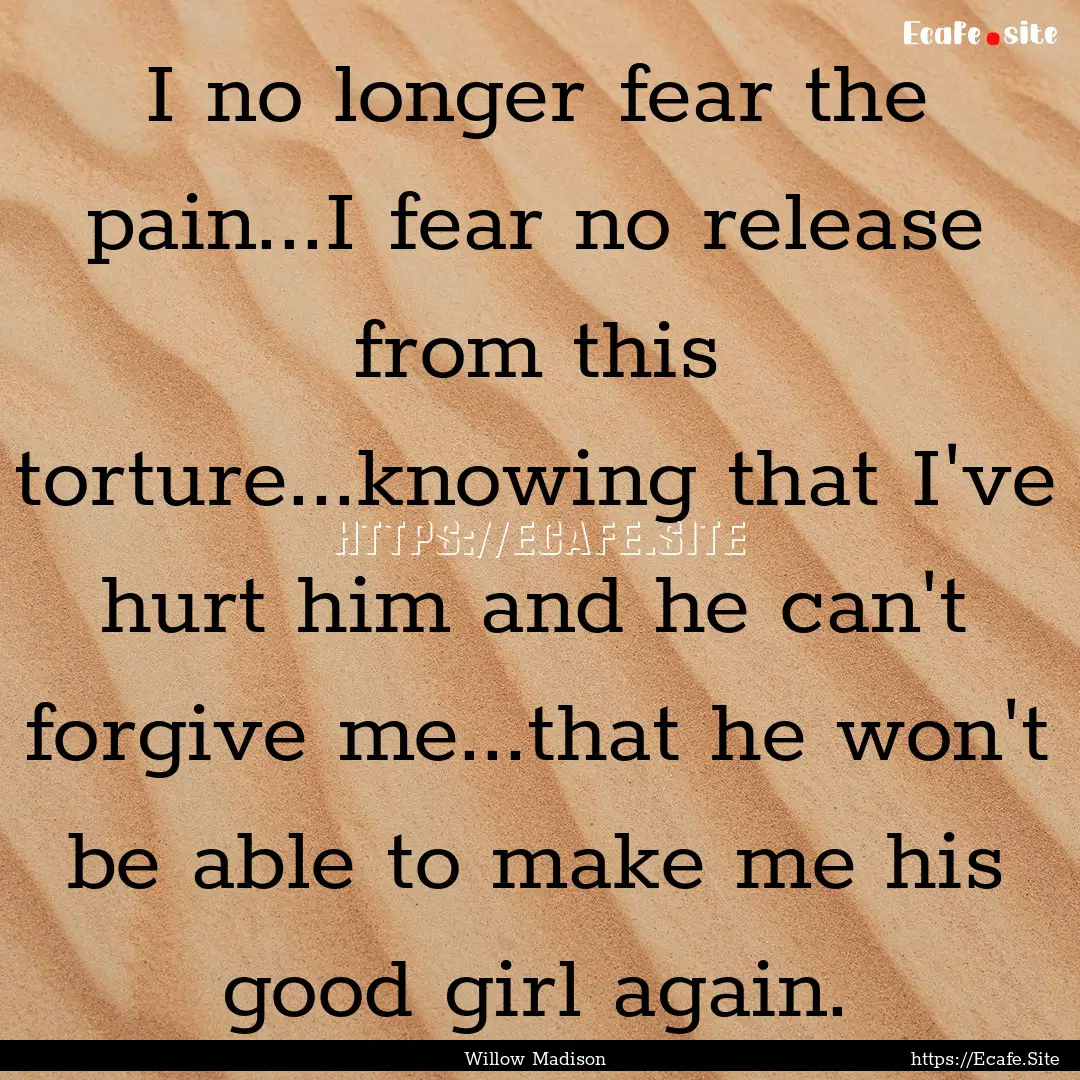 I no longer fear the pain...I fear no release.... : Quote by Willow Madison