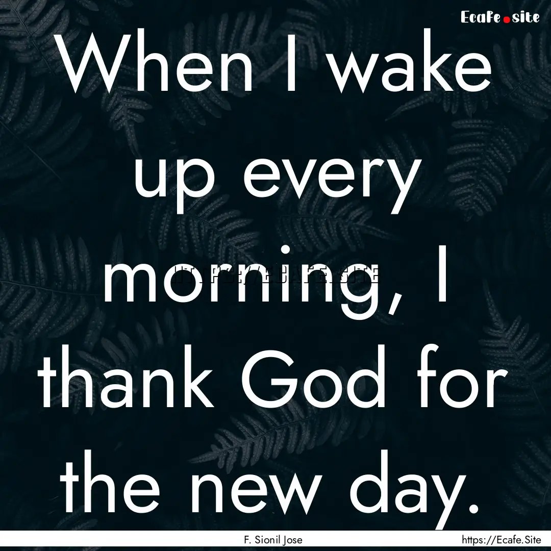 When I wake up every morning, I thank God.... : Quote by F. Sionil Jose