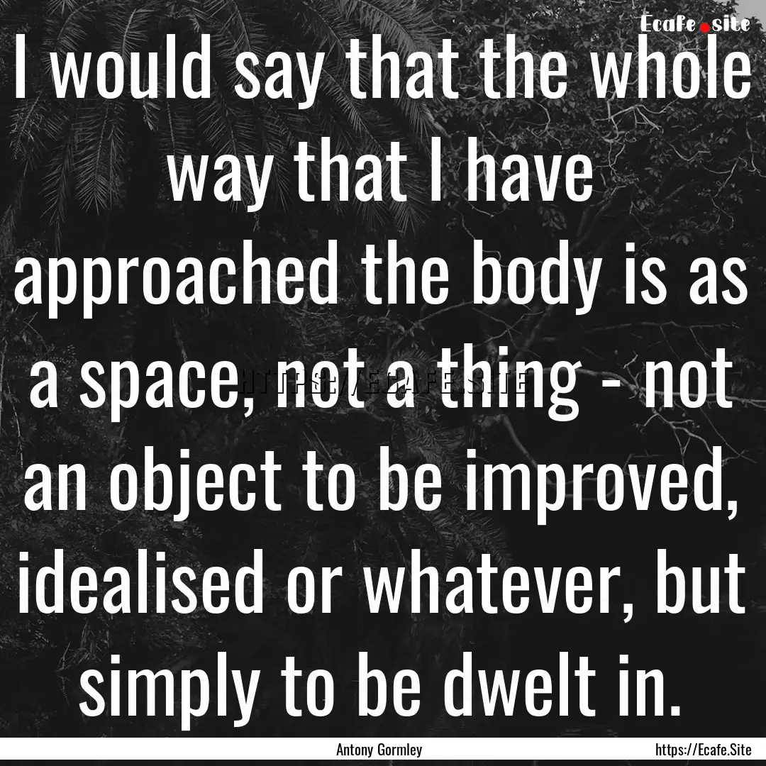 I would say that the whole way that I have.... : Quote by Antony Gormley