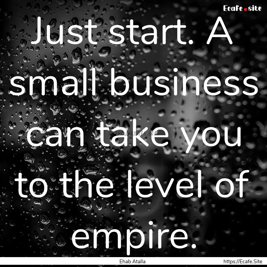 Just start. A small business can take you.... : Quote by Ehab Atalla