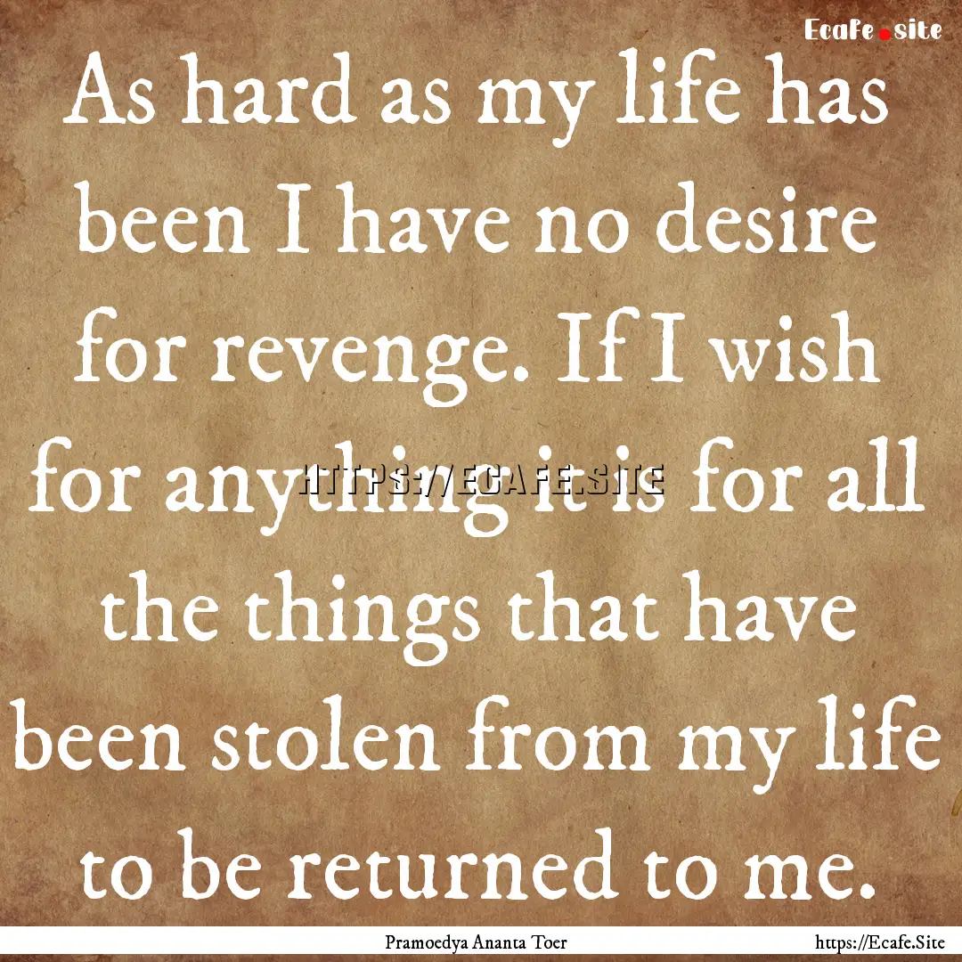 As hard as my life has been I have no desire.... : Quote by Pramoedya Ananta Toer