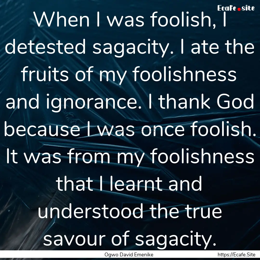 When I was foolish, I detested sagacity..... : Quote by Ogwo David Emenike