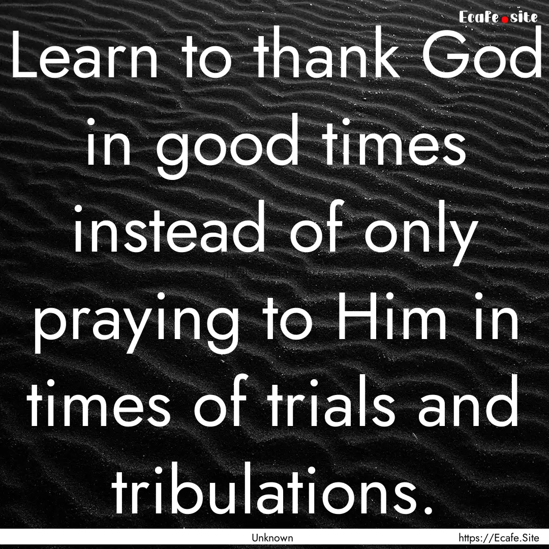 Learn to thank God in good times instead.... : Quote by Unknown