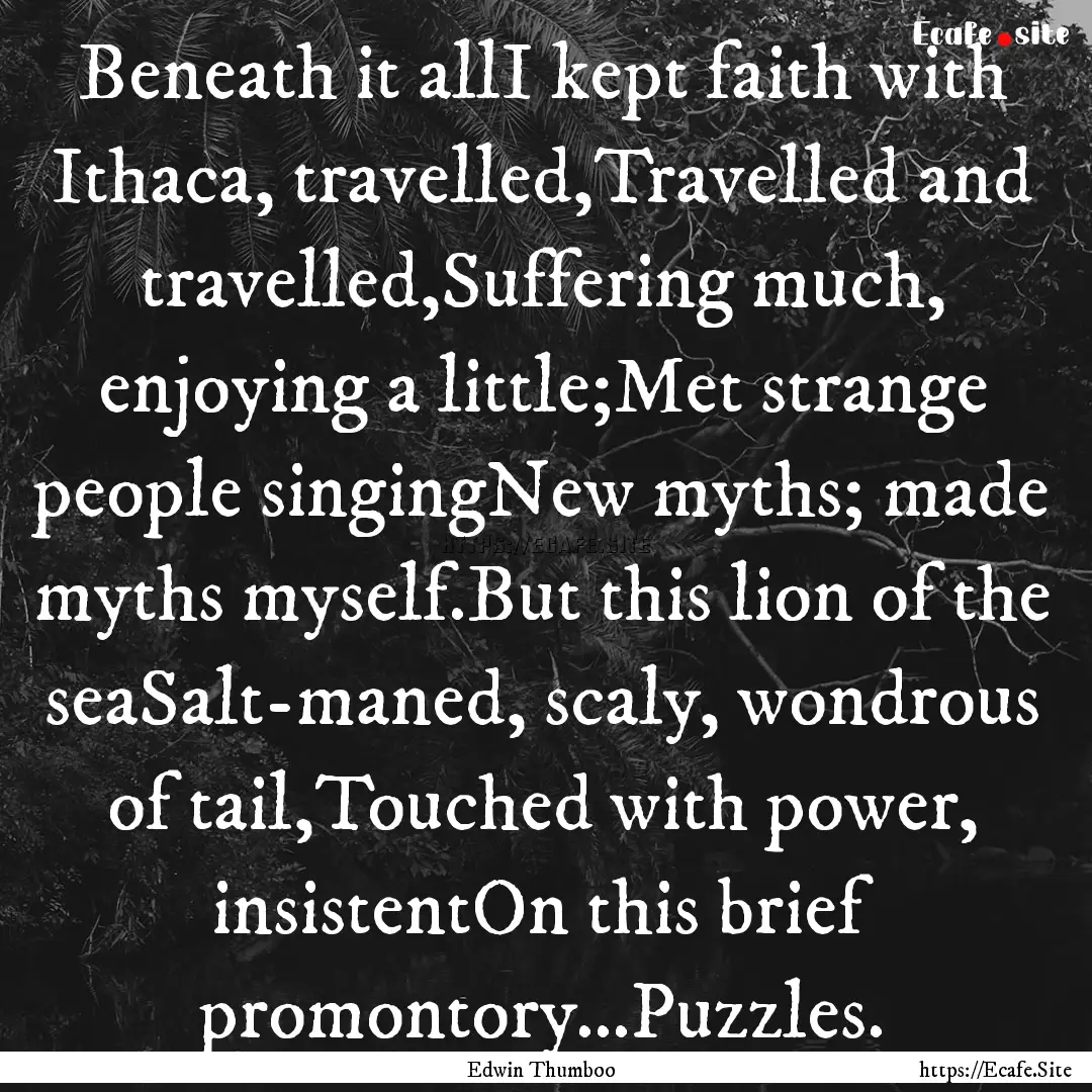 Beneath it allI kept faith with Ithaca, travelled,Travelled.... : Quote by Edwin Thumboo