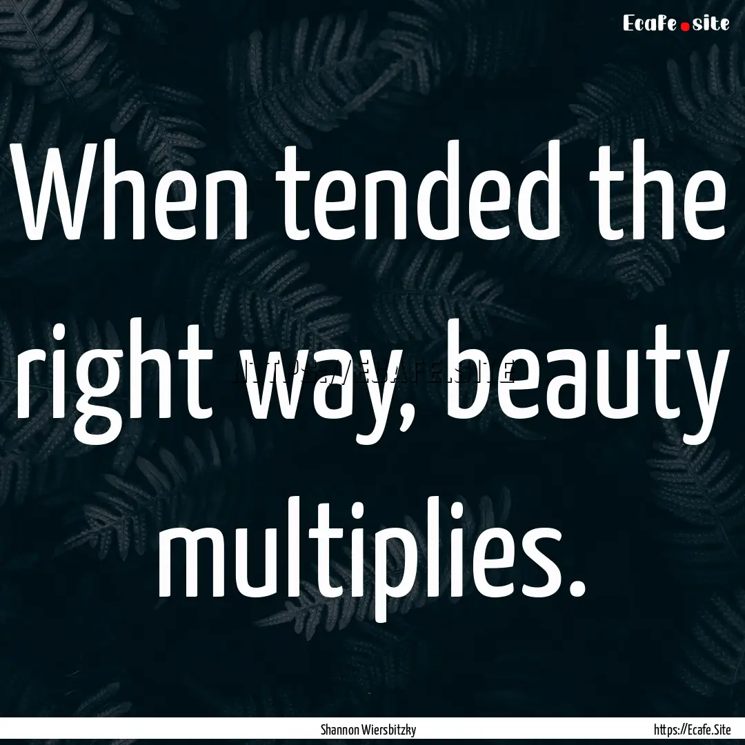 When tended the right way, beauty multiplies..... : Quote by Shannon Wiersbitzky