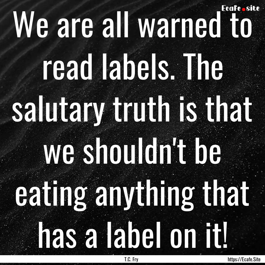 We are all warned to read labels. The salutary.... : Quote by T.C. Fry