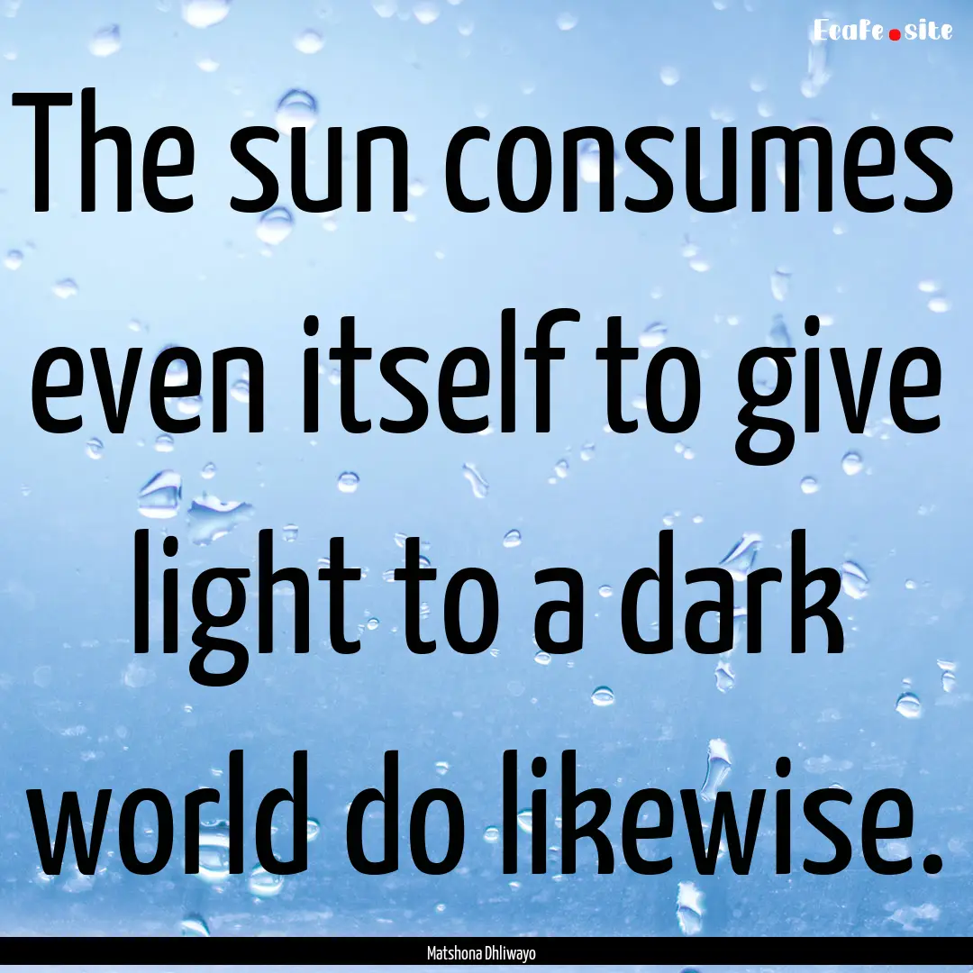 The sun consumes even itself to give light.... : Quote by Matshona Dhliwayo