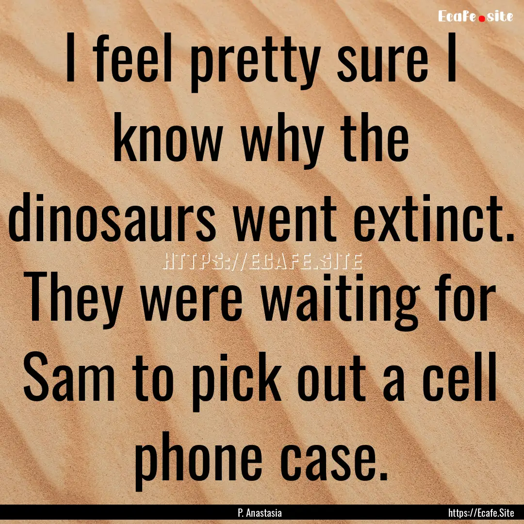 I feel pretty sure I know why the dinosaurs.... : Quote by P. Anastasia