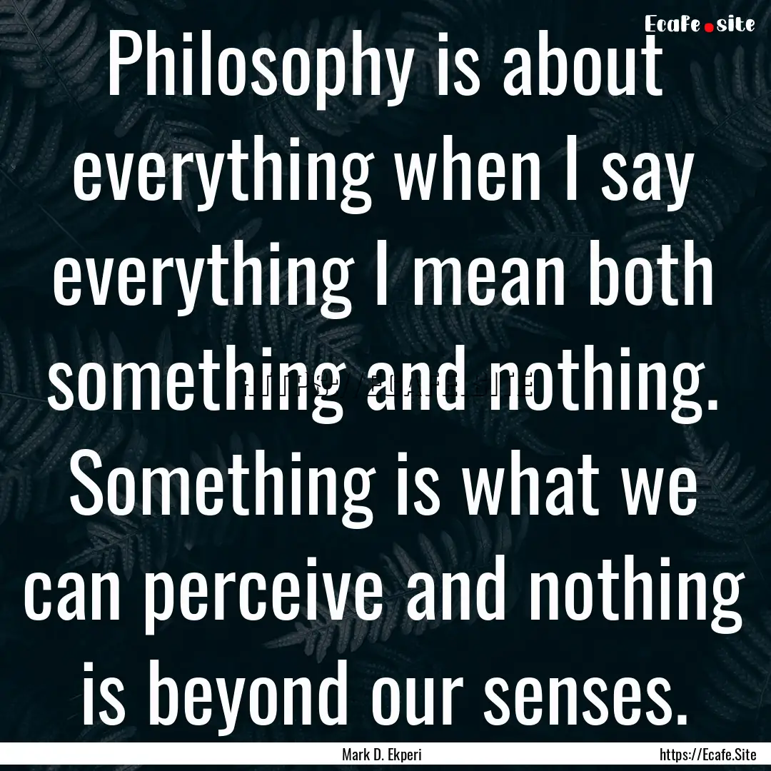 Philosophy is about everything when I say.... : Quote by Mark D. Ekperi