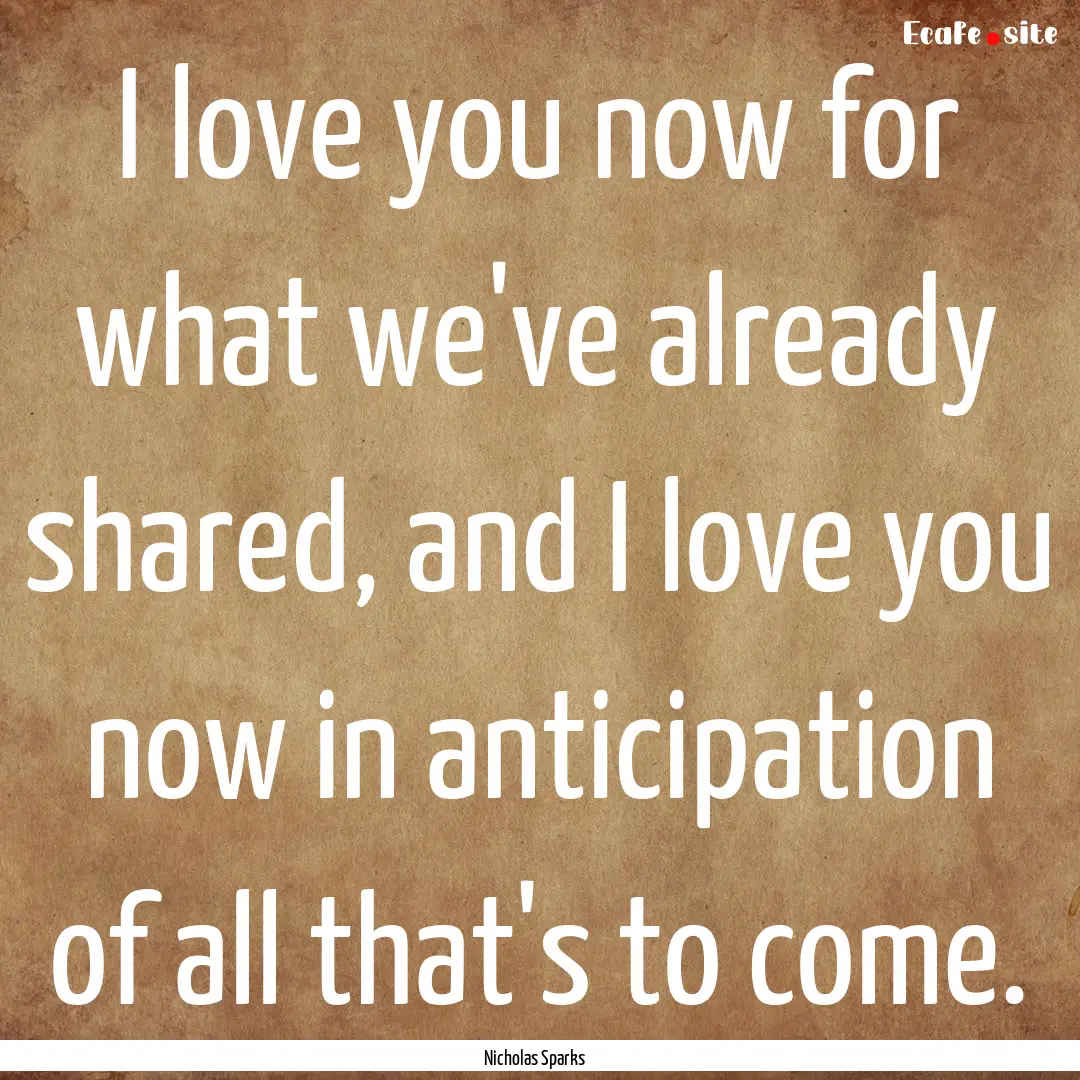 I love you now for what we've already shared,.... : Quote by Nicholas Sparks