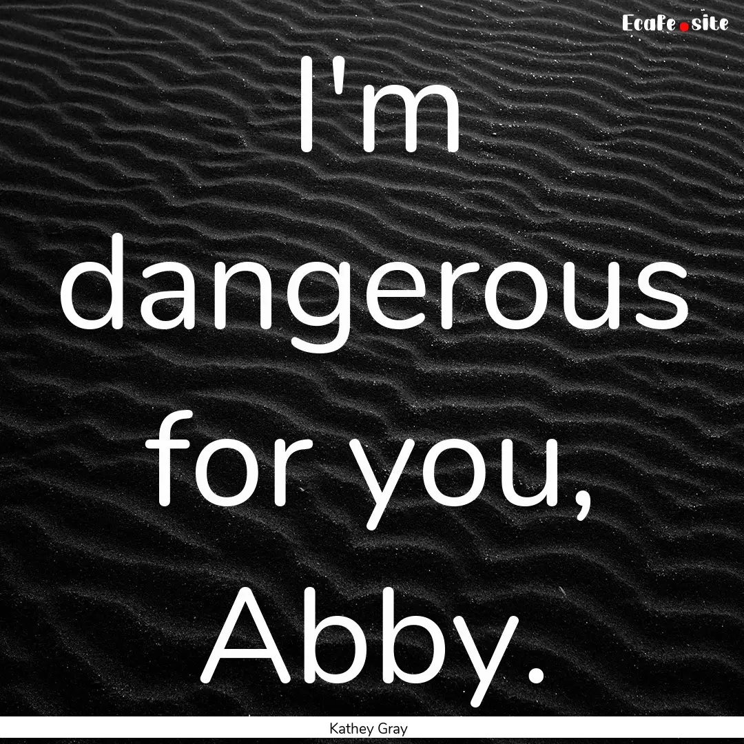 I'm dangerous for you, Abby. : Quote by Kathey Gray