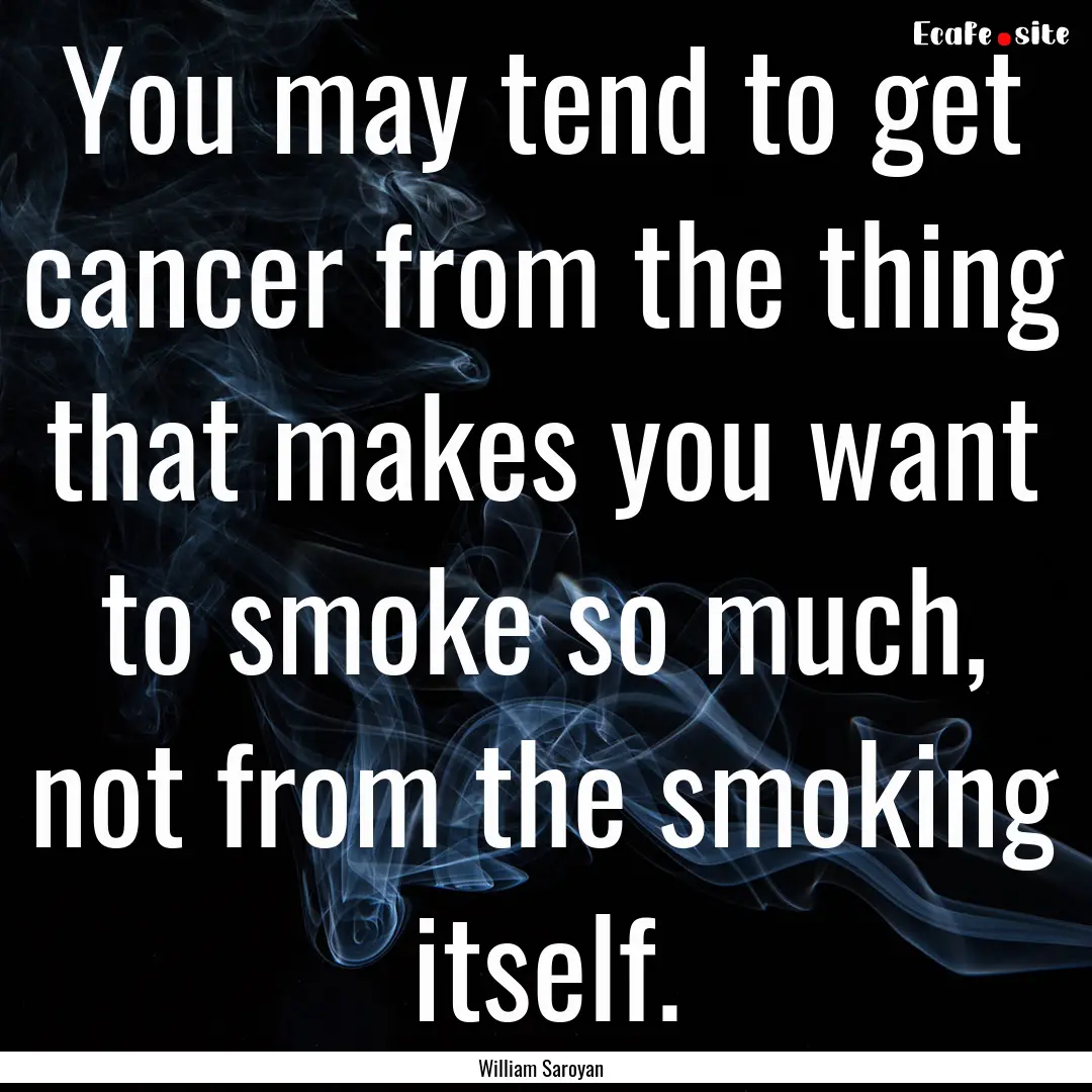 You may tend to get cancer from the thing.... : Quote by William Saroyan