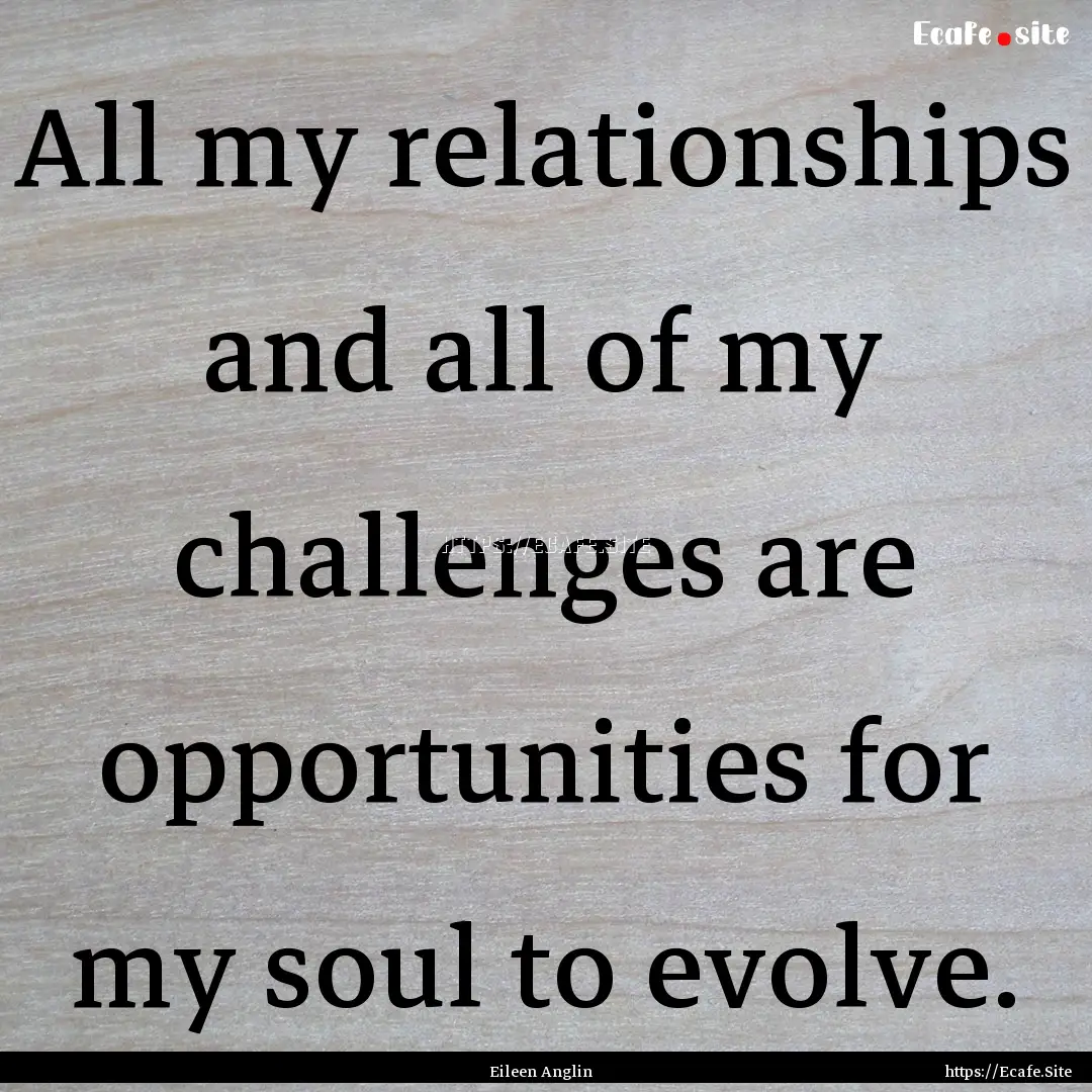 All my relationships and all of my challenges.... : Quote by Eileen Anglin