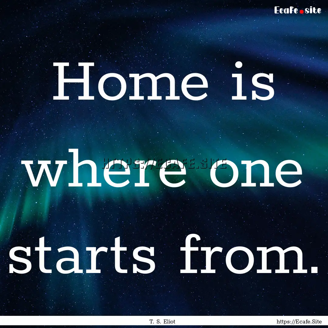 Home is where one starts from. : Quote by T. S. Eliot