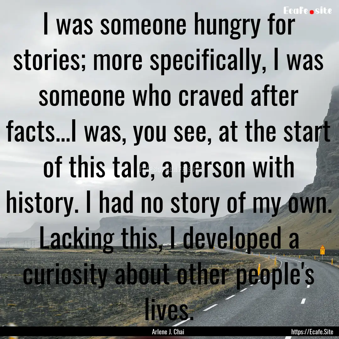 I was someone hungry for stories; more specifically,.... : Quote by Arlene J. Chai